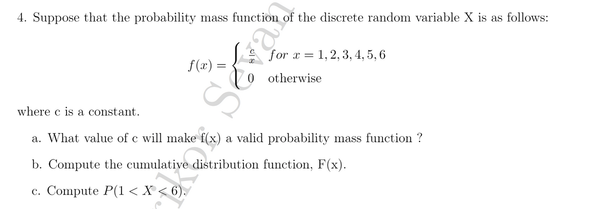 4. Suppose that the probability mass function of the discrete random variable X is as follows:
S for x = 1, 2, 3, 4, 5, 6
f (x) =
otherwise
where c is a constant.
a. What value of c will make f(x) a valid probability mass function ?
b. Compute the cumulative distribution function, F(x).
с. Compute P(1 < X < 6).
