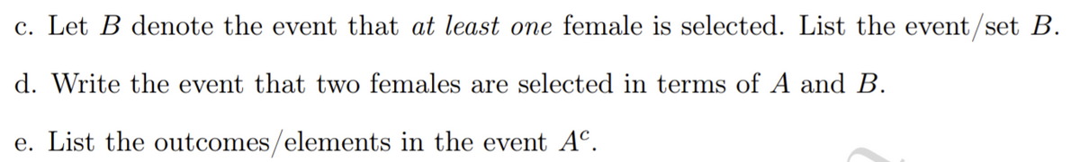 c. Let B denote the event that at least one female is selected. List the event/set B.
d. Write the event that two females are selected in terms of A and B.
e. List the outcomes/elements in the event Aº.
