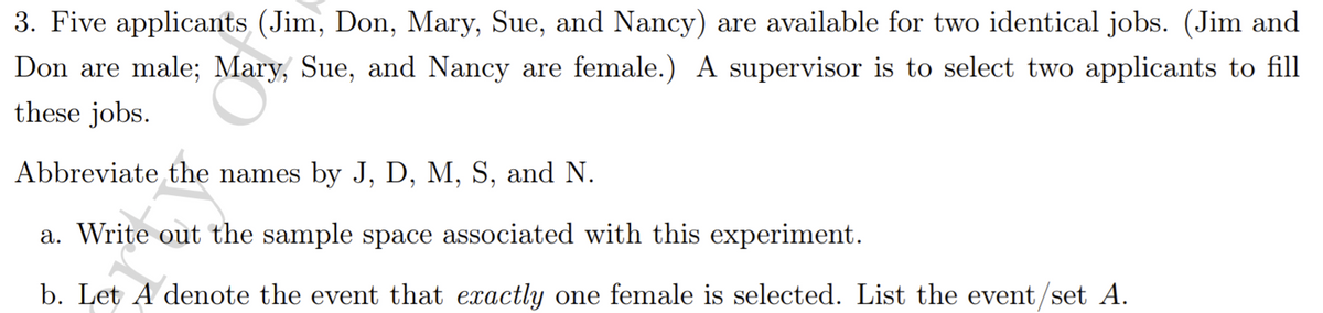 3. Five applicants (Jim, Don, Mary, Sue, and Nancy) are available for two identical jobs. (Jim and
Don are male; Mary, Sue, and Nancy are female.) A supervisor is to select two applicants to fill
these jobs.
Abbreviate the names by J, D, M, S, and N.
a. Write out the sample space associated with this experiment.
b. Let A denote the event that exactly one female is selected. List the event/set A.
