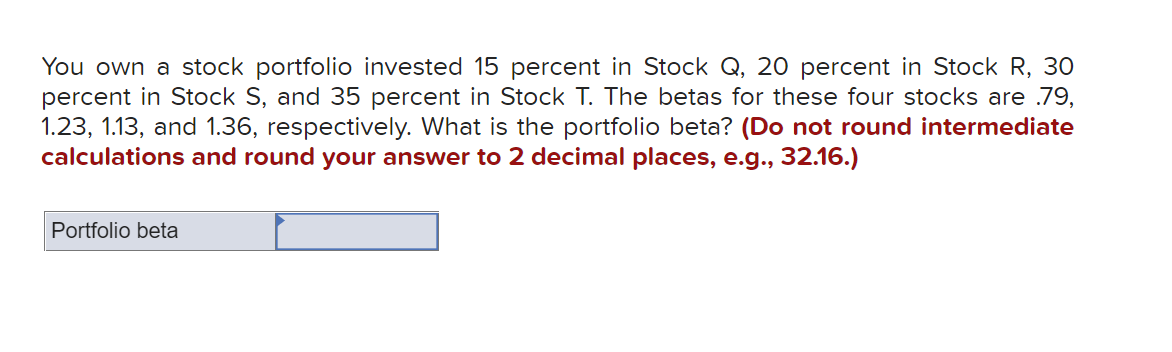You own a stock portfolio invested 15 percent in Stock Q, 20 percent in Stock R, 30
percent in Stock S, and 35 percent in Stock T. The betas for these four stocks are .79,
1.23, 1.13, and 1.36, respectively. What is the portfolio beta? (Do not round intermediate
calculations and round your answer to 2 decimal places, e.g., 32.16.)
Portfolio beta
