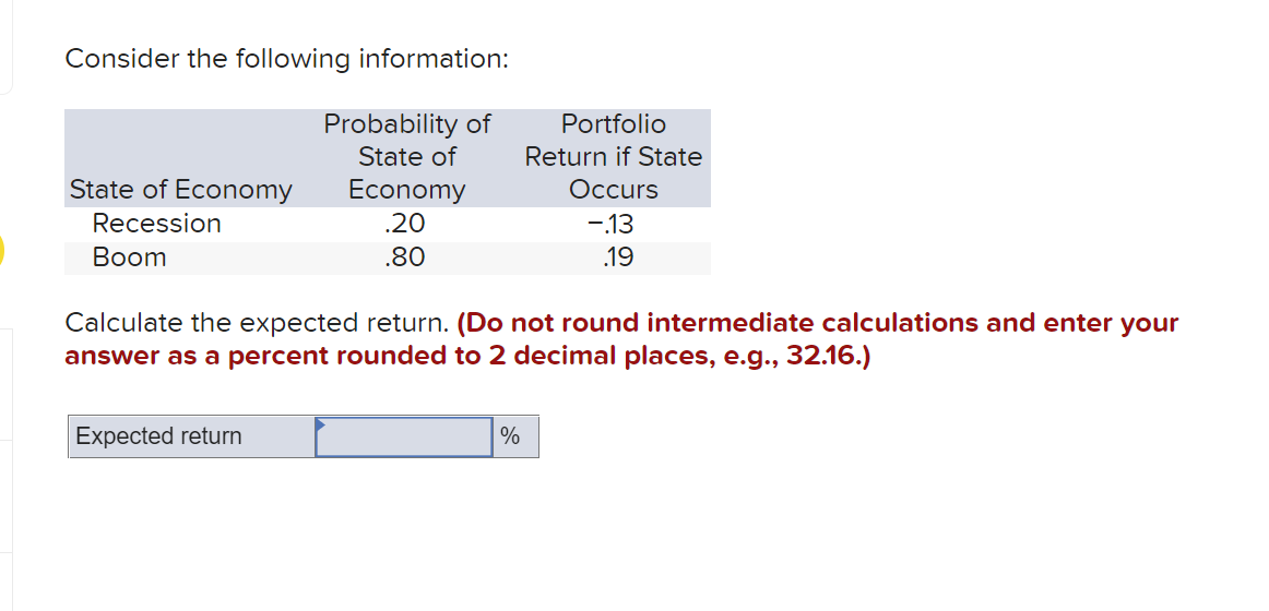 Consider the following information:
Probability of
State of
Portfolio
Return if State
State of Economy
Economy
Occurs
Recession
.20
-13
Вoom
.80
.19
Calculate the expected return. (Do not round intermediate calculations and enter your
answer as a percent rounded to 2 decimal places, e.g., 32.16.)
Expected return
%
