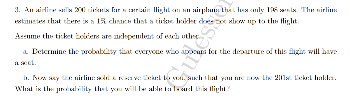 3. An airline sells 200 tickets for a certain flight on an airplane that has only 198 seats. The airline
estimates that there is a 1% chance that a ticket holder does not show up to the flight.
Assume the ticket holders are independent of each other.
a. Determine the probability that everyone who appears for the departure of this flight will have
a seat.
b. Now say the airline sold a reserve ticket to you, such that you are now the 201st ticket holder.
What is the probability that you will be able to board this flight?
