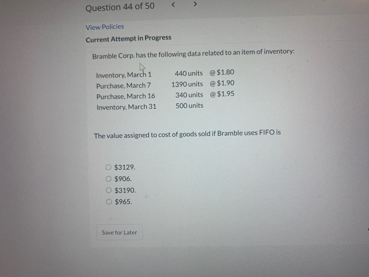 Question 44 of 50
View Policies
Current Attempt in Progress
Bramble Corp. has the following data related to an item of inventory:
Inventory, March 1
440 units @ $1.80
Purchase, March 7
1390 units @$1.90
Purchase, March 16
340 units @ $1.95
Inventory, March 31
500 units
The value assigned to cost of goods sold if Bramble uses FIFO is
O $3129.
$906.
O $3190.
O $965.
Save for Later
