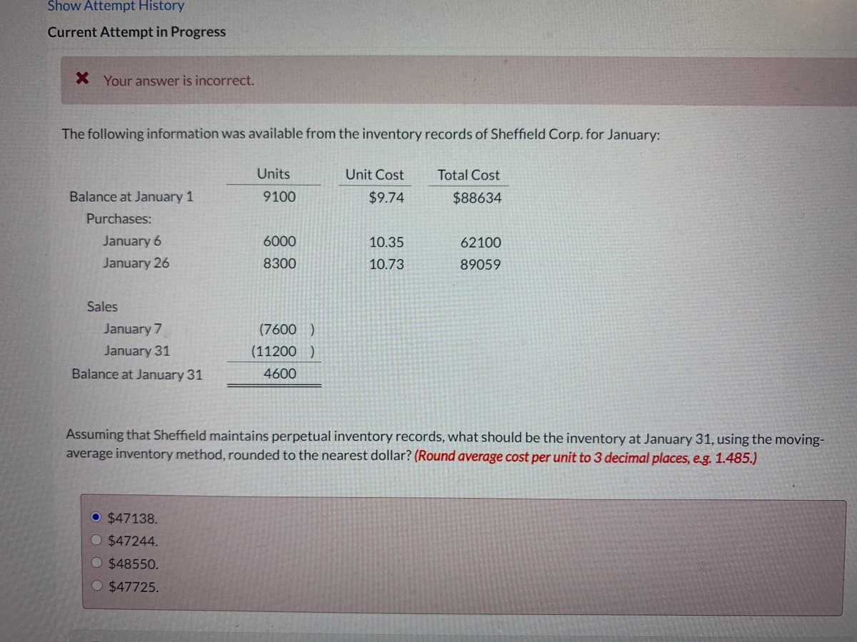 Show Attempt History
Current Attempt in Progress
X Your answer is incorrect.
The following information was available from the inventory records of Sheffield Corp. for January:
Units
Unit Cost
Total Cost
Balance at January 1
9100
$9.74
$88634
Purchases:
January 6
January 26
6000
10.35
62100
8300
10.73
89059
Sales
January 7
(7600 )
January 31
(11200 )
Balance at January 31
4600
Assuming that Sheffield maintains perpetual inventory records, what should be the inventory at January 31, using the moving-
average inventory method, rounded to the nearest dollar? (Round average cost per unit to 3 decimal places, e.g. 1.485.)
O $47138.
$47244.
O $48550.
O $47725.
