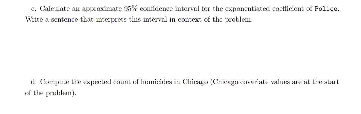 c. Calculate an approximate 95% confidence interval for the exponentiated coefficient of Police.
Write a sentence that interprets this interval in context of the problem.
d. Compute the expected count of homicides in Chicago (Chicago covariate values are at the start
of the problem).
