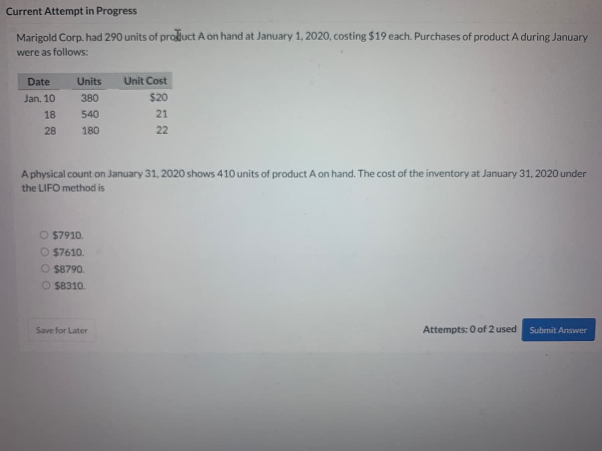 Current Attempt in Progress
Marigold Corp. had 290 units of product A on hand at January 1, 2020, costing $19 each. Purchases of product A during January
were as follows:
Date
Units
Unit Cost
Jan. 10
380
$20
18
540
21
28
180
22
A physical count on January 31, 2020 shows 410 units of product A on hand. The cost of the inventory at January 31, 2020 under
the LIFO method is
O $7910.
O $7610.
O $8790.
O $8310.
Save for Later
Attempts: 0 of 2 used
Submit Answer
