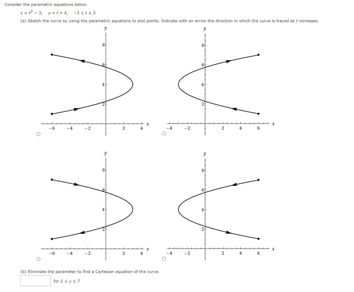 Consider the parametric equations below.
x = t2 - 3, y = t + 4,
-3 <t< 3
(a) Sketch the curve by using the parametric equations to plot points. Indicate with an arrow the direction in which the curve is traced as t increases.
y
y
8
8
4
4
2
X
-6
-4
-2
4
.4
-2
6
y
y
8
8
6.
2
6
-4
-2
4
-4
-2
4
(b) Eliminate the parameter to find a Cartesian equation of the curve.
for 1 < y < 7
