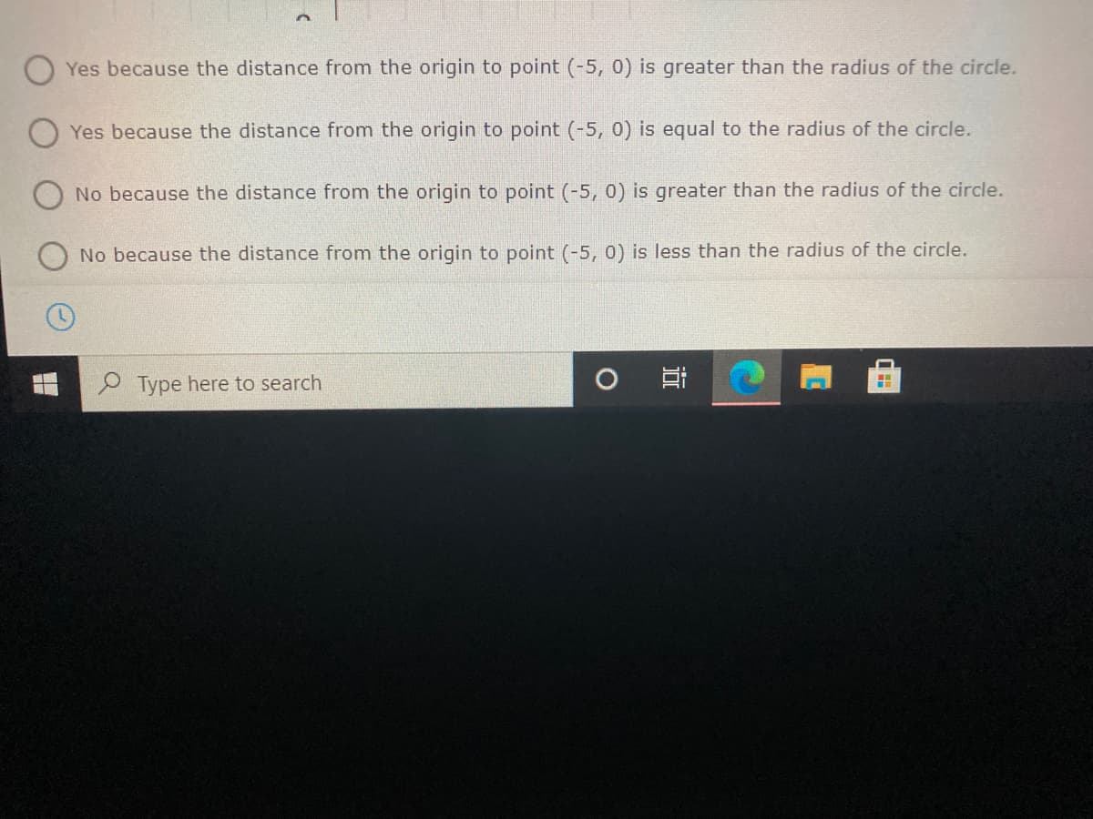 Yes because the distance from the origin to point (-5, 0) is greater than the radius of the circle.
Yes because the distance from the origin to point (-5, 0) is equal to the radius of the circle.
No because the distance from the origin to point (-5, 0) is greater than the radius of the circle.
No because the distance from the origin to point (-5, 0) is less than the radius of the circle.
Type here to search
近
