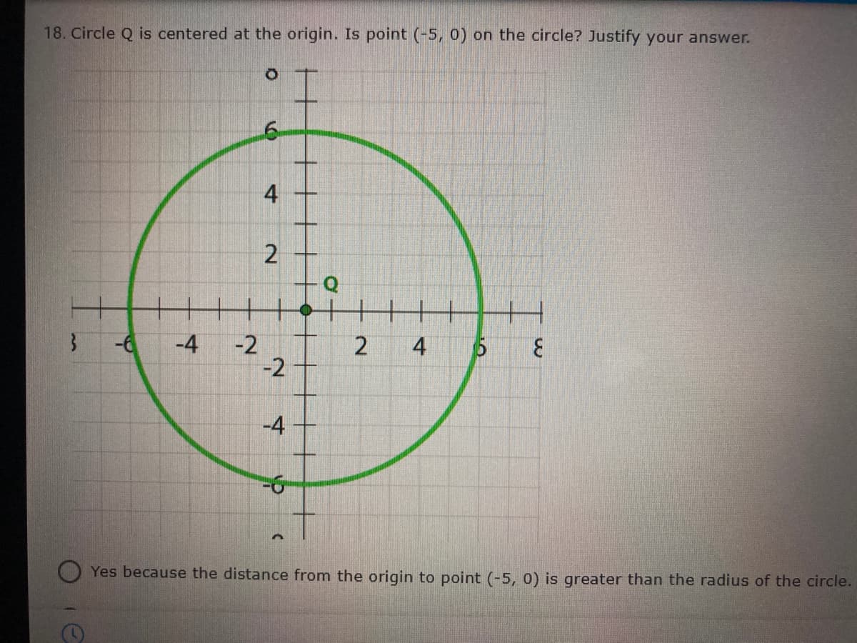 18. Circle Q is centered at the origin. Is point (-5, 0) on the circle? Justify your answer.
4
2
-6
-4
-2
-2
3.
4
-4
Yes because the distance from the origin to point (-5, 0) is greater than the radius of the circle.
