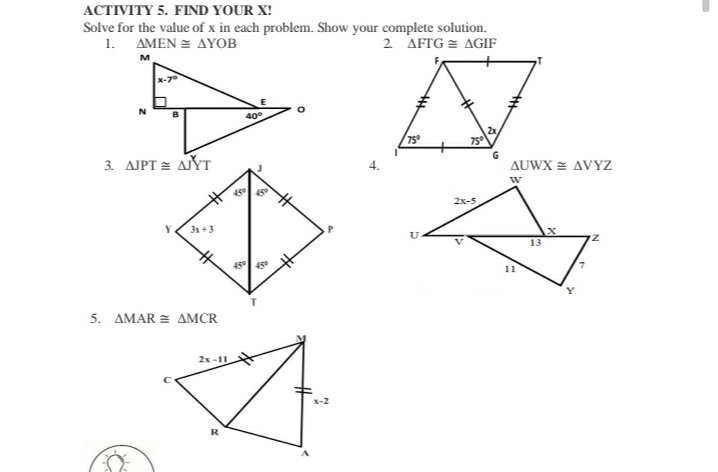 ACTIVITY 5. FIND YOUR X!
Solve for the value of x in each problem. Show your complete solution.
1. AMEN = AYOB
2 AFTG = AGIF
400
75°
75
3. AJPT = AYT
G
AUWX = AVYZ
45
2x-5
3x +3
13
45
45
5. ΔΜAR E ΔMCR
2x -11
R
