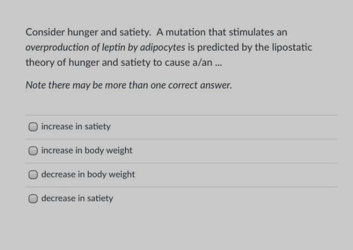 Consider hunger and satiety. A mutation that stimulates an
overproduction of leptin by adipocytes is predicted by the lipostatic
theory of hunger and satiety to cause a/an .
Note there may be more than one correct answer.
increase in satiety
increase in body weight
O decrease in body weight
decrease in satiety
