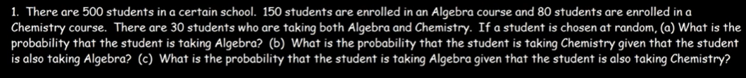 1. There are 500 students in a certain school. 150 students are enrolled in an Algebra course and 80 students are enrolled in a
Chemistry course. There are 30 students who are taking both Algebra and Chemistry. If a student is chosen at random, (a) What is the
probability that the student is taking Algebra? (b) What is the probability that the student is taking Chemistry given that the student
is also taking Algebra? (c) What is the probability that the student is taking Algebra given that the student is also taking Chemistry?
