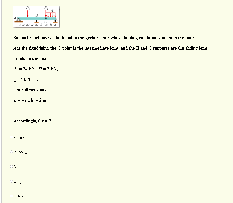 В
-a--a-*-b b
Support reactions will be found in the gerber beam whose loading condition is given in the figure.
Ais the fixed joint, the G point is the intermediate joint, and the B and C supports are the sliding joint.
Loads on the beam
4-
Pl = 24 kN, P2 = 2 kN,
q = 4 kN/m,
beam dimensions
a = 4 m, b = 2 m.
Accordingly, Gy = ?
Oa) 10.5
OB) None.
4
OD) O
O TO) 6
