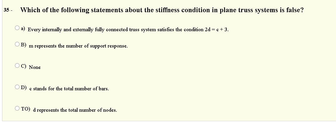 35 -
Which of the following statements about the stiffness condition in plane truss systems is false?
a) Every internally and externally fully connected truss system satisfies the condition 2d = c + 3.
O B) m represents the number of support response.
O C) None
O D) e stands for the total number of bars.
O TO) d represents the total number of nodes.
