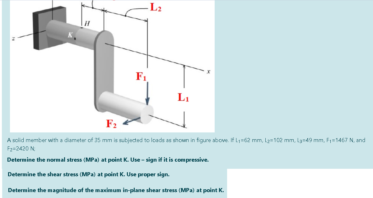 -L2
F1
L1
F2
A solid member with a diameter of 35 mm is subjected to loads as shown in figure above. If L1=62 mm, L2=102 mm, L3=49 mm, F1=1467 N, and
F2=2420 N;
Determine the normal stress (MPa) at point K. Use - sign if it is compressive.
Determine the shear stress (MPa) at point K. Use proper sign.
Determine the magnitude of the maximum in-plane shear stress (MPa) at point K.
