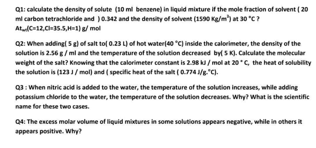 Q1: calculate the density of solute (10 ml benzene) in liquid mixture if the mole fraction of solvent ( 20
ml carbon tetrachloride and ) 0.342 and the density of solvent (1590 Kg/m) at 30 °C ?
Atwt(C=12,Cl=35.5,H=1) g/ mol
Q2: When adding( 5 g) of salt to( 0.23 L) of hot water(40 °C) inside the calorimeter, the density of the
solution is 2.56 g / ml and the temperature of the solution decreased by( 5 K). Calculate the molecular
weight of the salt? Knowing that the calorimeter constant is 2.98 kJ / mol at 20° C, the heat of solubility
the solution is (123 J / mol) and ( specific heat of the salt ( 0.774 J/g.°C).
Q3 : When nitric acid is added to the water, the temperature of the solution increases, while adding
potassium chloride to the water, the temperature of the solution decreases. Why? What is the scientific
name for these two cases.
Q4: The excess molar volume of liquid mixtures in some solutions appears negative, while in others it
appears positive. Why?
