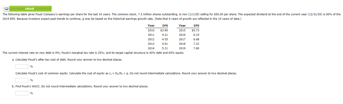 еВook
The following table gives Foust Company's earnings per share for the last 10 years. The common stock, 7.3 million shares outstanding, is now (1/1/20) selling for $56.00 per share. The expected dividend at the end of the current year (12/31/20) is 60% of the
2019 EPS. Because investors expect past trends to continue, g may be based on the historical earnings growth rate. (Note that 9 years of growth are reflected in the 10 years of data.)
Year
EPS
Year
EPS
2010
$3.90
2015
$5.73
2011
4.21
2016
6.19
2012
4.55
2017
6.68
2013
4.91
2018
7.22
2014
5.31
2019
7.80
The current interest rate on new debt is 9%; Foust's marginal tax rate is 25%; and its target capital structure is 40% debt and 60% equity.
a. Calculate Foust's after-tax cost of debt. Round your answer to two decimal places.
%
Calculate Foust's cost of common equity. Calculate the cost of equity as rą = D1/Po + g. Do not round intermediate calculations. Round your answer to two decimal places.
%
b. Find Foust's WACC. Do not round intermediate calculations. Round your answer to two decimal places.
%
