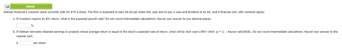 еВook
Sidman Products's common stock currently sells for $75 a share. The firm is expected to earn $6.00 per share this year and to pay a year-end dividend of $2.60, and it finances only with common equity.
a. If investors require an 8% return, what is the expected growth rate? Do not round intermediate calculations. Round your answer to two decimal places.
%
b. If Sidman reinvests retained earnings in projects whose average return is equal to the stock's expected rate of return, what will be next year's EPS? (Hint: g = (1 - Payout ratio)ROE). Do not round intermediate calculations. Round your answer to the
nearest cent.
per share
