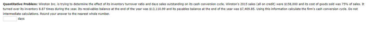 Quantitative Problem: Winston Inc. is trying to determine the effect of its inventory turnover ratio and days sales outstanding on its cash conversion cycle. Winston's 2015 sales (all on credit) were $158,000 and its cost of goods sold was 75% of sales. It
turned over its inventory 8.87 times during the year. Its receivables balance at the end of the year was $13,110.99 and its payables balance at the end of the year was $7,409.85. Using this information calculate the firm's cash conversion cycle. Do not
intermediate calculations. Round your answer to the nearest whole number.
days
