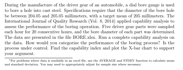 During the manufacture of the driver gear of an automobile, a dial bore gauge is used
to bore a hole into cast steel. Specifications require that the diameter of the bore hole
be between 204.05 and 205.05 millimeters, with a target mean of 205 millimeters. The
International Journal of Quality Research (Vol. 8, 2014) applied capability analysis to
assess the performance of the boring operation. Five driver gear parts were sampled
each hour for 20 consecutive hours, and the bore diameter of each part was determined.
The data are presented in the file BORE.xlsx. Run a complete capability analysis on
the data. How would you categorize the performance of the boring process? Is the
process under control. Find the capability index and plot the X-bar chart to support
your argument.
*For problems where data is available in an excel file, use the AVERAGE and STDEV function to calculate mean
and standard deviation. You may need to appropriately adjust for sample size where necessary.
