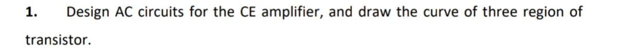 1.
Design AC circuits for the CE amplifier, and draw the curve of three region of
transistor.
