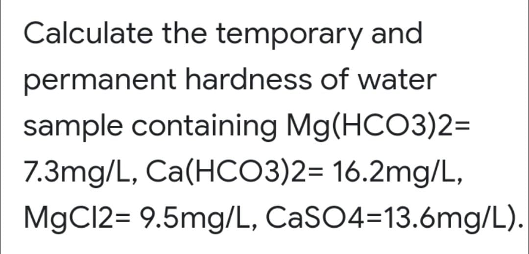 Calculate the temporary and
permanent hardness of water
sample containing Mg(HCO3)2=
7.3mg/L, Ca(HCO3)2= 16.2mg/L,
MgC12= 9.5mg/L, CaSO4=13.6mg/L).
