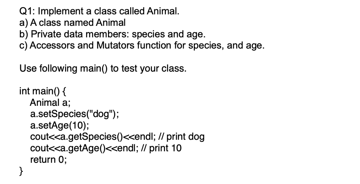 Q1: Implement a class called Animal.
a) A class named Animal
b) Private data members: species and age.
c) Accessors and Mutators function for species, and age.
Use following main() to test your class.
int main() {
Animal a;
a.setSpecies("dog");
a.setAge(10);
cout<<a.getSpecies()<<endl; // print dog
cout<<a.getAge()<<endl; // print 10
return 0;
}
