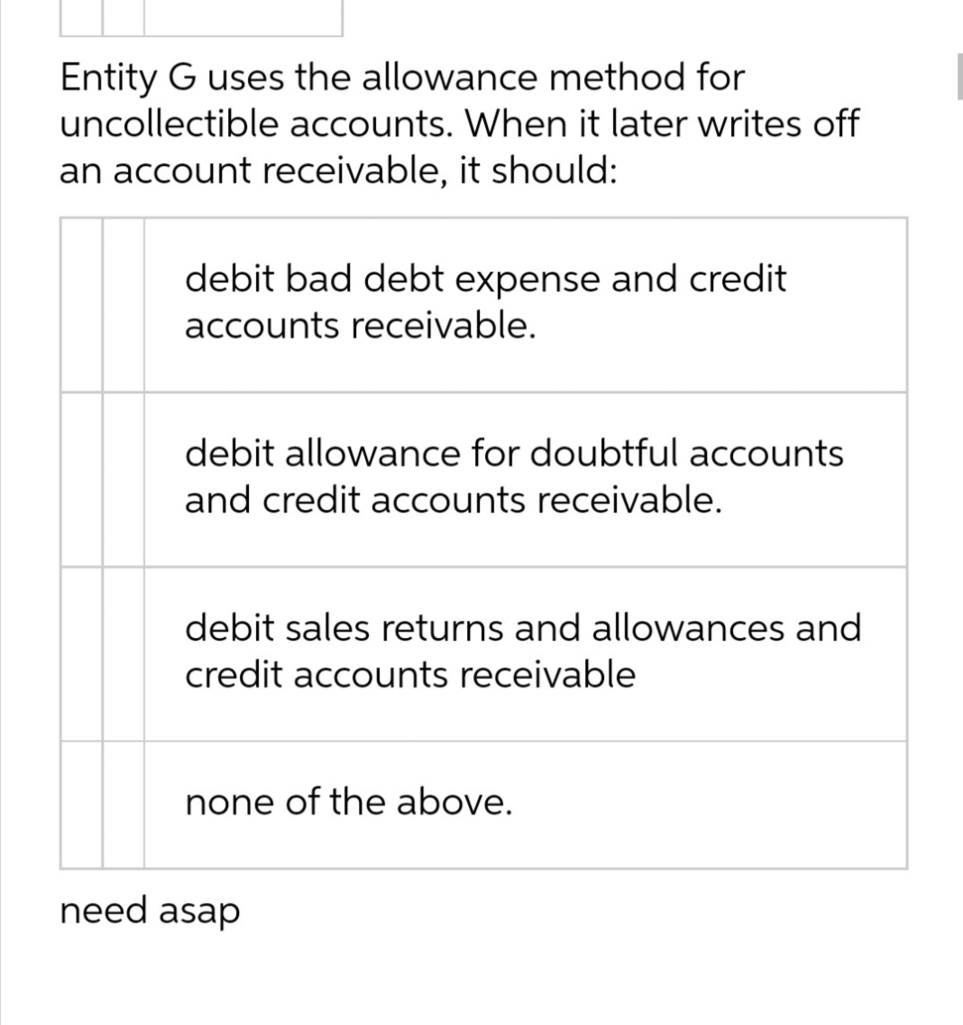 Entity G uses the allowance method for
uncollectible accounts. When it later writes off
an account receivable, it should:
debit bad debt expense and credit
accounts receivable.
debit allowance for doubtful accounts
and credit accounts receivable.
debit sales returns and allowances and
credit accounts receivable
none of the above.
need asap
