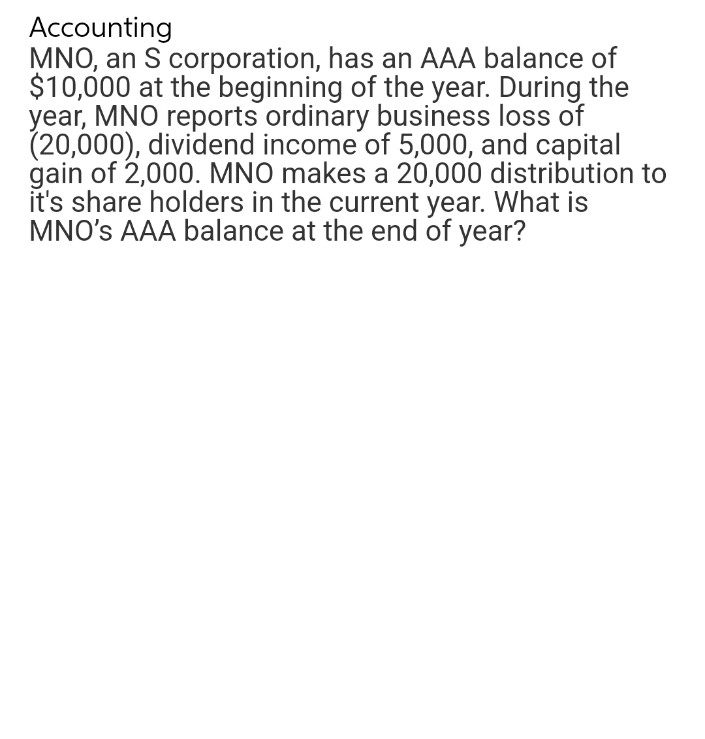 Accounting
MNO, an S corporation, has an AAA balance of
$10,000 at the beginning of the year. During the
year, MNO reports ordinary business loss of
(20,000), dividend income of 5,000, and capital
gain of 2,000. MNO makes a 20,000 distribution to
it's share holders in the current year. What is
MNO's AAA balance at the end of year?
