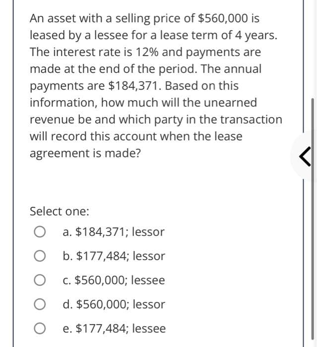 An asset with a selling price of $560,000 is
leased by a lessee for a lease term of 4 years.
The interest rate is 12% and payments are
made at the end of the period. The annual
payments are $184,371. Based on this
information, how much will the unearned
revenue be and which party in the transaction
will record this account when the lease
agreement is made?
Select one:
a. $184,371; lessor
b. $177,484; lessor
c. $560,000; lessee
d. $560,000; lessor
e. $177,484; lessee

