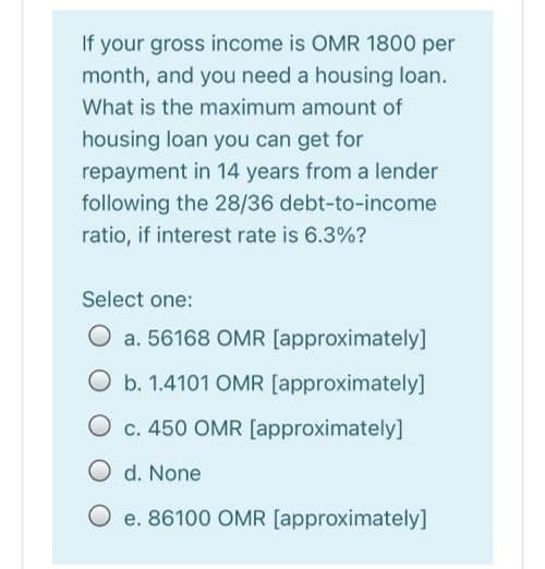 If your gross income is OMR 1800 per
month, and you need a housing loan.
What is the maximum amount of
housing loan you can get for
repayment in 14 years from a lender
following the 28/36 debt-to-income
ratio, if interest rate is 6.3%?
Select one:
O a. 56168 OMR [approximately]
O b. 1.4101 OMR [approximately]
c. 450 OMR [approximately]
O d. None
O e. 86100 OMR [approximately]

