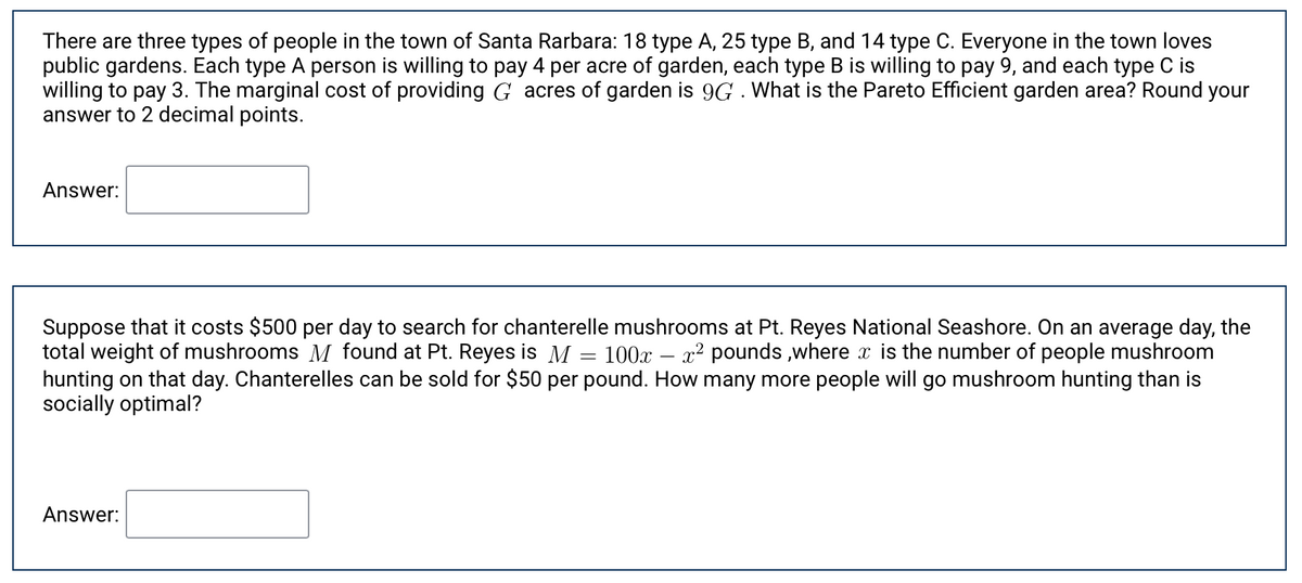 There are three types of people in the town of Santa Rarbara: 18 type A, 25 type B, and 14 type C. Everyone in the town loves
public gardens. Each type A person is willing to pay 4 per acre of garden, each type B is willing to pay 9, and each type C is
willing to pay 3. The marginal cost of providing G acres of garden is 9G . What is the Pareto Efficient garden area? Round your
answer to 2 decimal points.
Answer:
Suppose that it costs $500 per day to search for chanterelle mushrooms at Pt. Reyes National Seashore. On an average day, the
total weight of mushrooms M found at Pt. Reyes is M = 100x
hunting on that day. Chanterelles can be sold for $50 per pound. How many more people will go mushroom hunting than is
socially optimal?
x2 pounds ,where x is the number of people mushroom
Answer:
