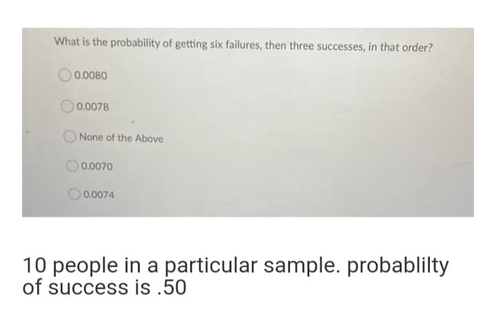 What is the probability of getting six failures, then three successes, in that order?
0.0080
0.0078
None of the Above
0.0070
0.0074
10 people in a particular sample. probablilty
of success is .50
