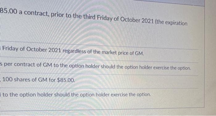 85.00 a contract, prior to the third Friday of October 2021 (the expiration
Friday of October 2021 regardless of the market price of GM.
s per contract of GM to the option holder should the option holder exercise the option.
100 shares of GM for $85.00.
I to the option holder should the option holder exercise the option.
