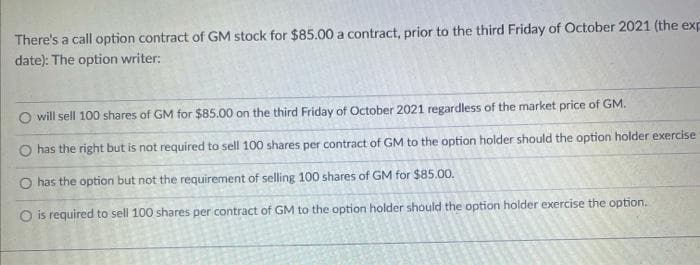There's a call option contract of GM stock for $85.00 a contract, prior to the third Friday of October 2021 (the exp
date): The option writer:
O will sell 100 shares of GM for $85.00 on the third Friday of October 2021 regardless of the market price of GM.
O has the right but is not required to sell 100 shares per contract of GM to the option holder should the option holder exercise
O has the option but not the requirement of selling 100 shares of GM for $85.00.
O is required to sell 100 shares per contract of GM to the option holder should the option holder exercise the option.

