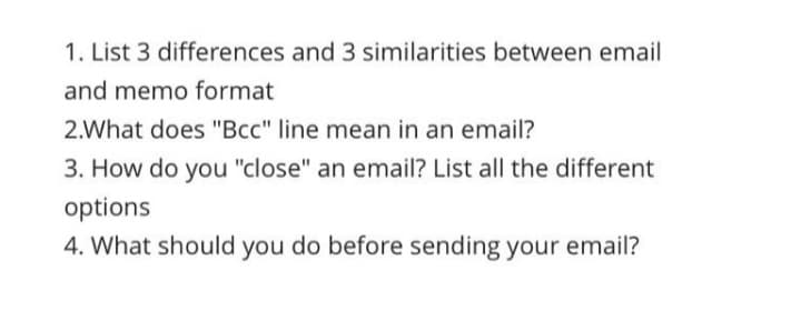 1. List 3 differences and 3 similarities between email
and memo format
2.What does "Bcc" line mean in an email?
3. How do you "close" an email? List all the different
options
4. What should you do before sending your email?
