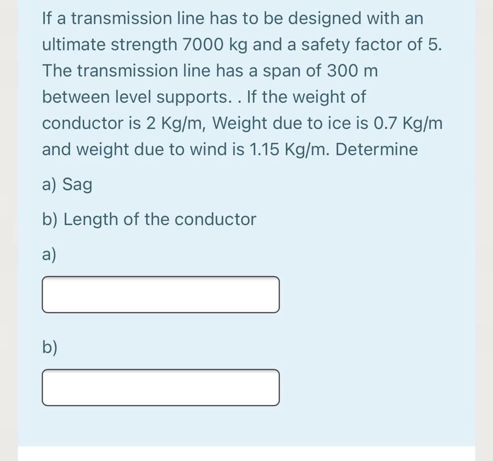 If a transmission line has to be designed with an
ultimate strength 7000 kg and a safety factor of 5.
The transmission line has a span of 300 m
between level supports.. If the weight of
conductor is 2 Kg/m, Weight due to ice is 0.7 Kg/m
and weight due to wind is 1.15 Kg/m. Determine
a) Sag
b) Length of the conductor
a)
b)
