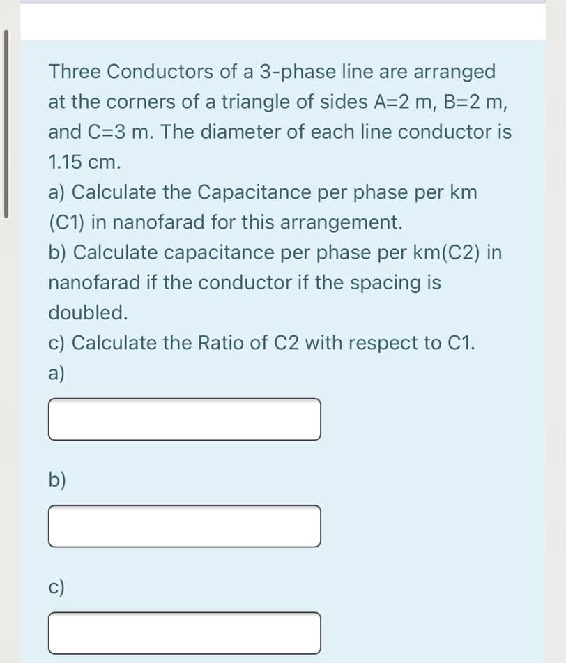 Three Conductors of a 3-phase line are arranged
at the corners of a triangle of sides A=2 m, B=2 m,
and C=3 m. The diameter of each line conductor is
1.15 cm.
a) Calculate the Capacitance per phase per km
(C1) in nanofarad for this arrangement.
b) Calculate capacitance per phase per km(C2) in
nanofarad if the conductor if the spacing is
doubled.
c) Calculate the Ratio of C2 with respect to C1.
a)
b)
c)
