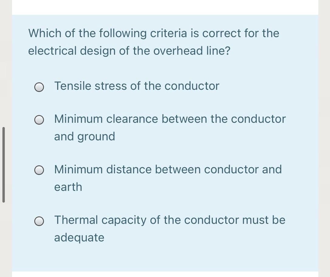 Which of the following criteria is correct for the
electrical design of the overhead line?
O Tensile stress of the conductor
O Minimum clearance between the conductor
and ground
O Minimum distance between conductor and
earth
Thermal capacity of the conductor must be
adequate
