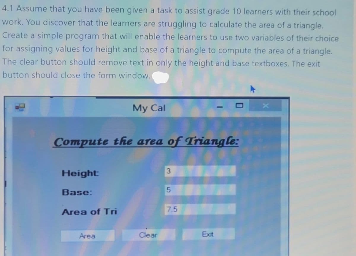 4.1 Assume that you have been given a task to assist grade 10 learners with their school
work. You discover that the learners are struggling to calculate the area of a triangle.
Create a simple program that will enable the learners to use two variables of their choice
for assigning values for height and base of a triangle to compute the area of a triangle.
The clear button should remove text in only the height and base textboxes. The exit
button should close the form window.
Height:
Compute the area of Triangle:
Base:
Area of Tri
My Cal
Area
Clear
3
5
7.5
0
Exit