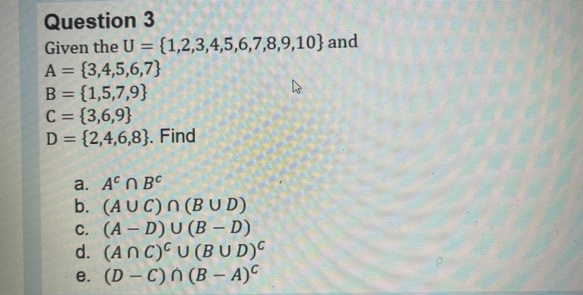 Question 3
Given the U = {1,2,3,4,5,6,7,8,9,10} and
A={3,4,5,6,7}
B = {1,5,7,9}
C = {3,6,9}
D = {2,4,6,8). Find
a. Acn BC
b.
(AUC) n (BUD)
c. (A – D) U (B – D)
d. (ANC) U (BUD)C
e. (D-C) n (B - A)C
A