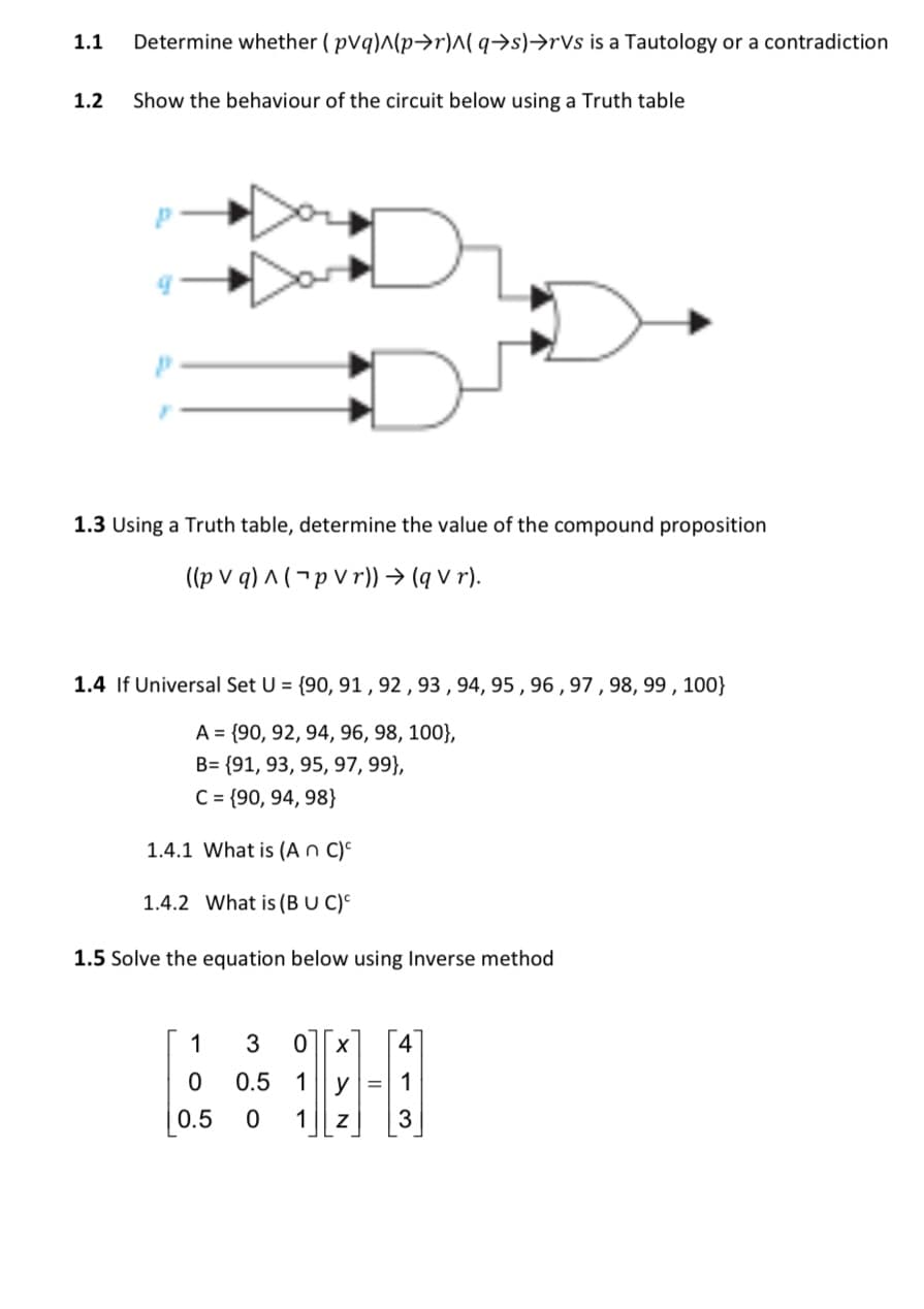 1.1
Determine whether ( pVq)^(p→r)^( q→s)→rVs is a Tautology or a contradiction
1.2
Show the behaviour of the circuit below using a Truth table
1.3 Using a Truth table, determine the value of the compound proposition
((p v q) ^ ( ¬ p V r)) → (q v r).
1.4 If Universal Set U = {90, 91 , 92 , 93 , 94, 95 , 96 ,97 , 98, 99 , 100}
A = {90, 92, 94, 96, 98, 100},
B= {91, 93, 95, 97, 99},
C= {90, 94, 98}
1.4.1 What is (A n C)º
1.4.2 What is (B U C)^
1.5 Solve the equation below using Inverse method
1
0.5 1
y
0.5
1
3
