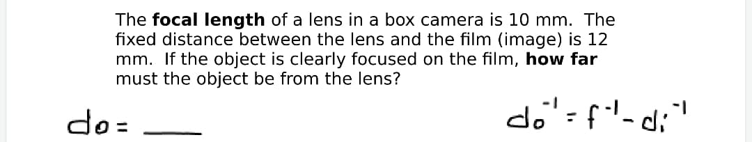 The focal length of a lens in a box camera is 10 mm. The
fixed distance between the lens and the film (image) is 12
mm. If the object is clearly focused on the film, how far
must the object be from the lens?
do=
do'=f'-d;"
%3D
