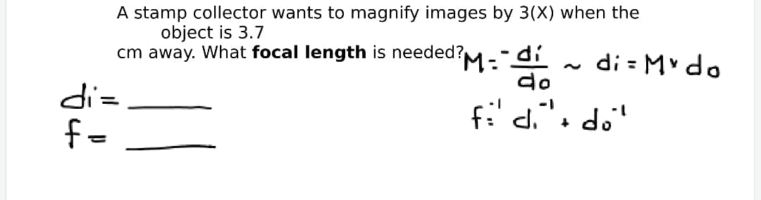 A stamp collector wants to magnify images by 3(X) when the
object is 3.7
cm away. What focal length is needed?
di = Mv do
do
='P
f=
fi' di"o do'
