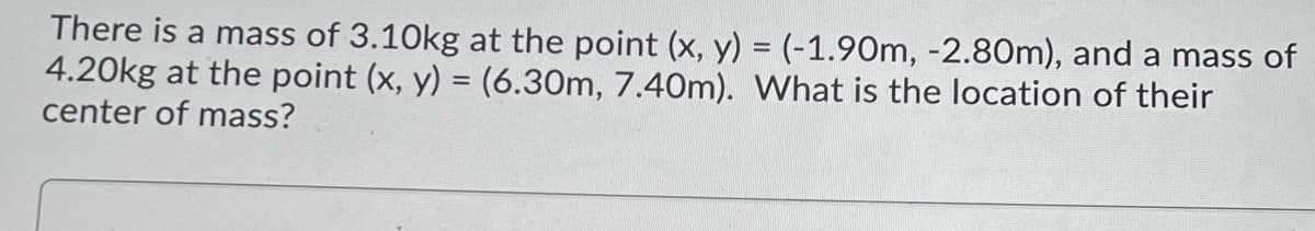 There is a mass of 3.10kg at the point (x, y) = (-1.90m, -2.80m), and a mass of
4.20kg at the point (x, y) = (6.30m, 7.40m). What is the location of their
center of mass?
%3D
