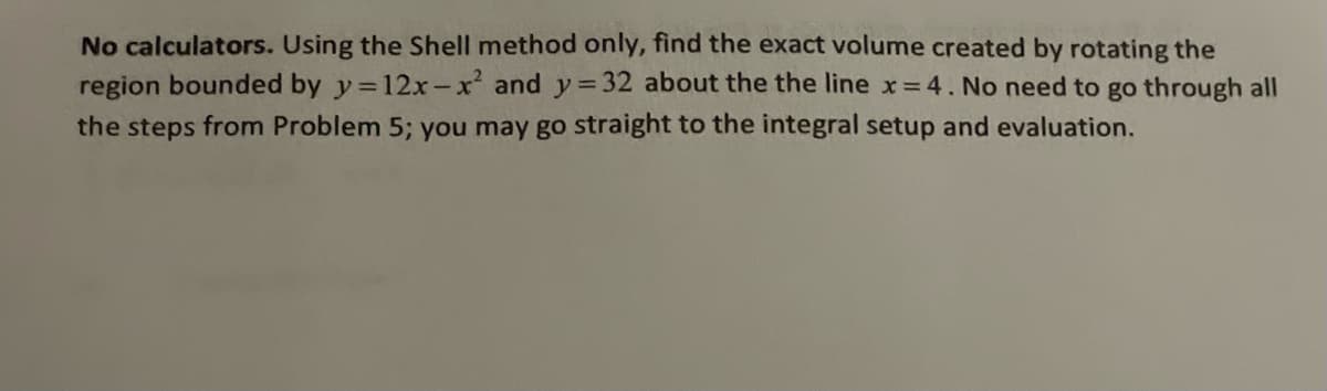 No calculators. Using the Shell method only, find the exact volume created by rotating the
region bounded by y=12x-x² and y=32 about the the line x = 4. No need to go through all
the steps from Problem 5; you may go straight to the integral setup and evaluation.