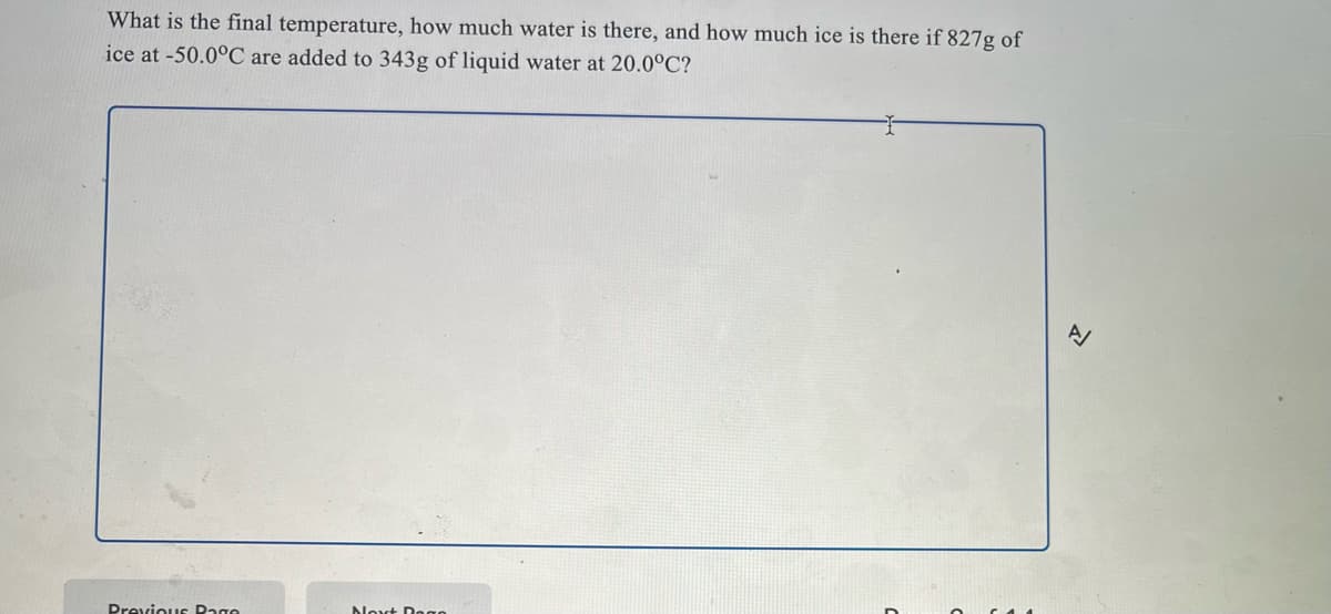What is the final temperature, how much water is there, and how much ice is there if 827g of
ice at -50.0°C are added to 343g of liquid water at 20.0°C?
Previous Dage
Noxt Dogo
