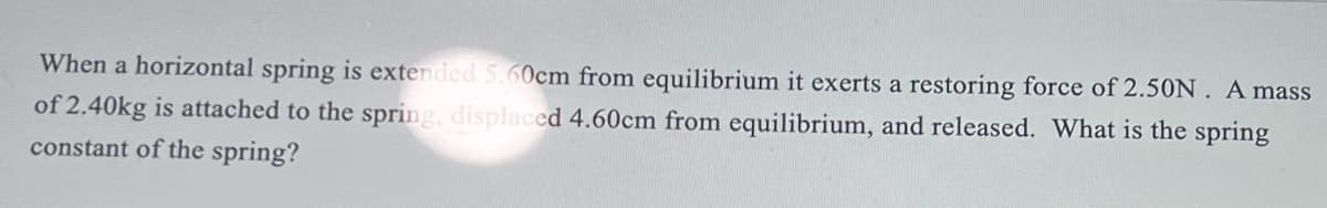When a horizontal spring is extended 5.60cm from equilibrium it exerts a restoring force of 2.50N. A mass
of 2.40kg is attached to the spring, displaced 4.60cm from equilibrium, and released. What is the spring
constant of the spring?
