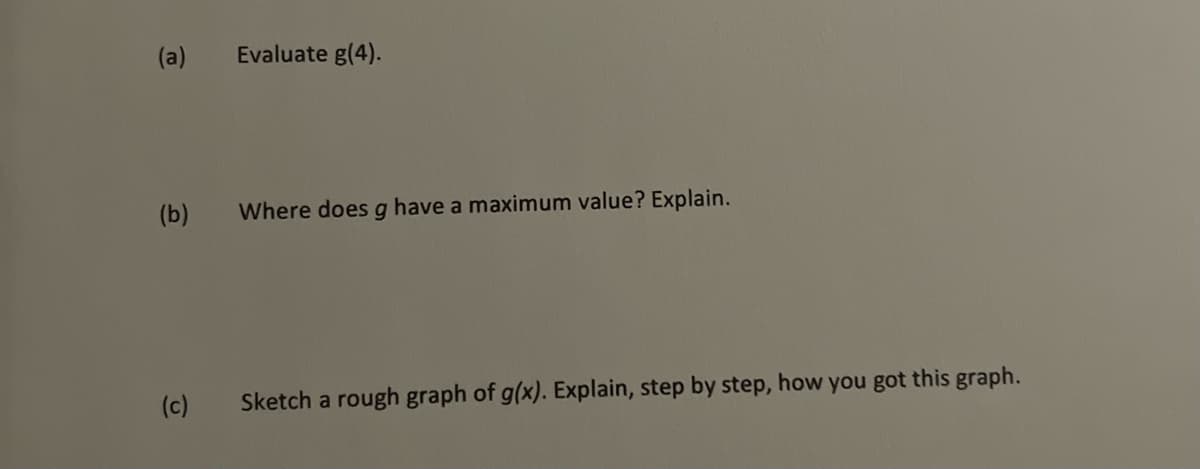 (a)
(b)
(c)
Evaluate g(4).
Where does g have a maximum value? Explain.
Sketch a rough graph of g(x). Explain, step by step, how you got this graph.