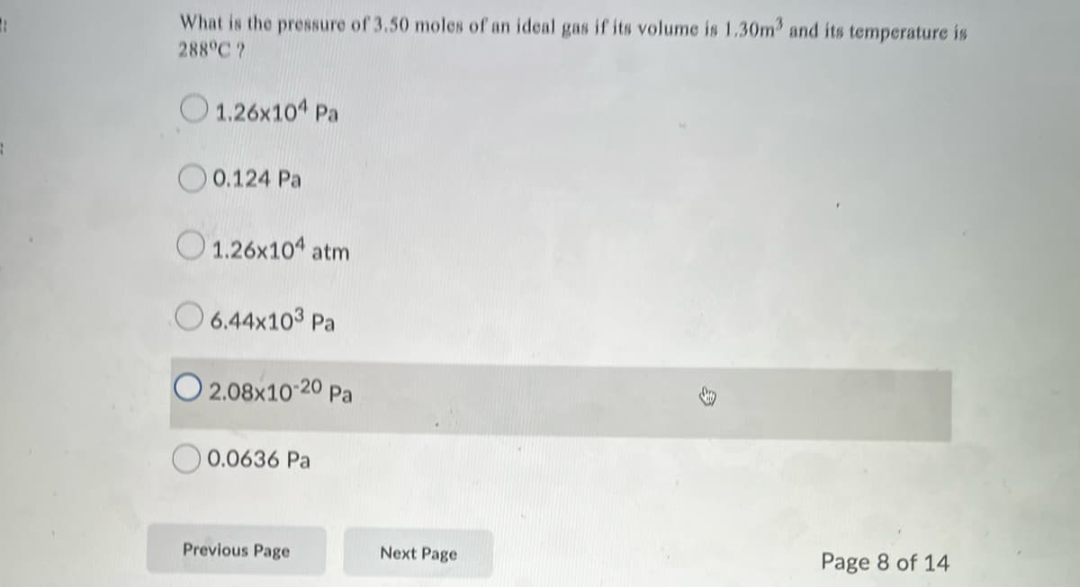 What is the pre8sure of 3.50 moles of an ideal gas if its volume is 1.30m and its temperature is
288°C ?
1.26x10 Pa
O 0.124 Pa
O 1.26x104 atm
O 6.44x103 Pa
O 2.08x10-20 Pa
0.0636 Pa
Previous Page
Next Page
Page 8 of 14
